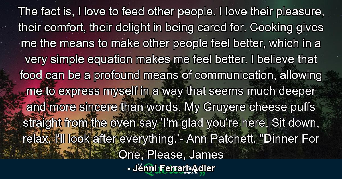 The fact is, I love to feed other people. I love their pleasure, their comfort, their delight in being cared for. Cooking gives me the means to make other people feel better, which in a very simple equation makes me feel better. I believe that food can be a profound means of communication, allowing me to express myself in a way that seems much deeper and more sincere than words. My Gruyere cheese puffs straight from the oven say 'I'm glad you're here. Sit down, relax. I'll look after everything.'- Ann Patchett, 