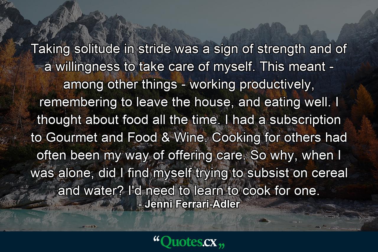 Taking solitude in stride was a sign of strength and of a willingness to take care of myself. This meant - among other things - working productively, remembering to leave the house, and eating well. I thought about food all the time. I had a subscription to Gourmet and Food & Wine. Cooking for others had often been my way of offering care. So why, when I was alone, did I find myself trying to subsist on cereal and water? I'd need to learn to cook for one. - Quote by Jenni Ferrari-Adler