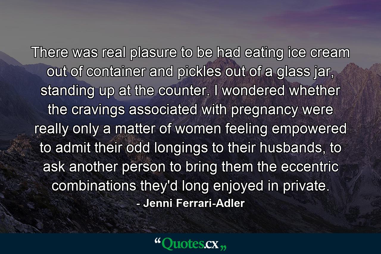 There was real plasure to be had eating ice cream out of container and pickles out of a glass jar, standing up at the counter. I wondered whether the cravings associated with pregnancy were really only a matter of women feeling empowered to admit their odd longings to their husbands, to ask another person to bring them the eccentric combinations they'd long enjoyed in private. - Quote by Jenni Ferrari-Adler