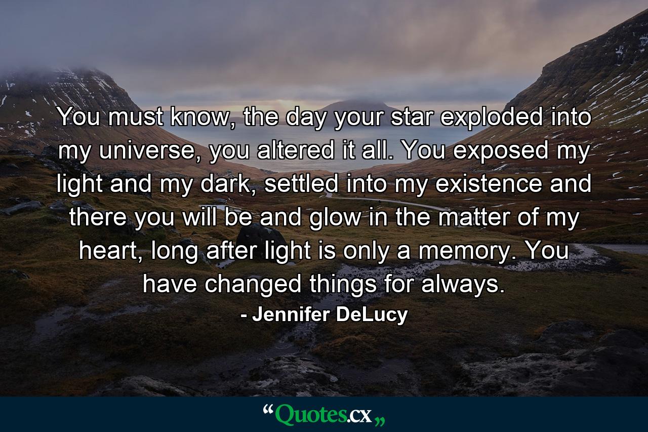 You must know, the day your star exploded into my universe, you altered it all. You exposed my light and my dark, settled into my existence and there you will be and glow in the matter of my heart, long after light is only a memory. You have changed things for always. - Quote by Jennifer DeLucy