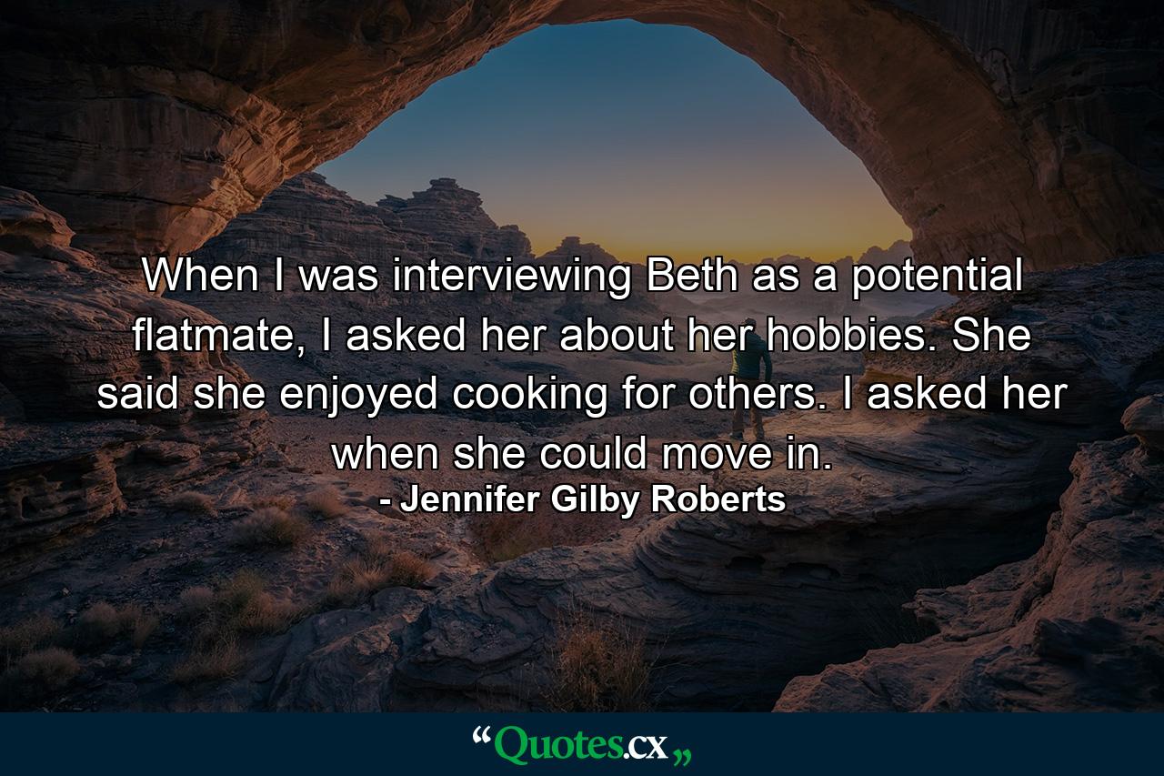 When I was interviewing Beth as a potential flatmate, I asked her about her hobbies. She said she enjoyed cooking for others. I asked her when she could move in. - Quote by Jennifer Gilby Roberts