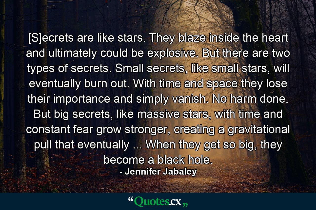 [S]ecrets are like stars. They blaze inside the heart and ultimately could be explosive. But there are two types of secrets. Small secrets, like small stars, will eventually burn out. With time and space they lose their importance and simply vanish. No harm done. But big secrets, like massive stars, with time and constant fear grow stronger, creating a gravitational pull that eventually ... When they get so big, they become a black hole. - Quote by Jennifer Jabaley