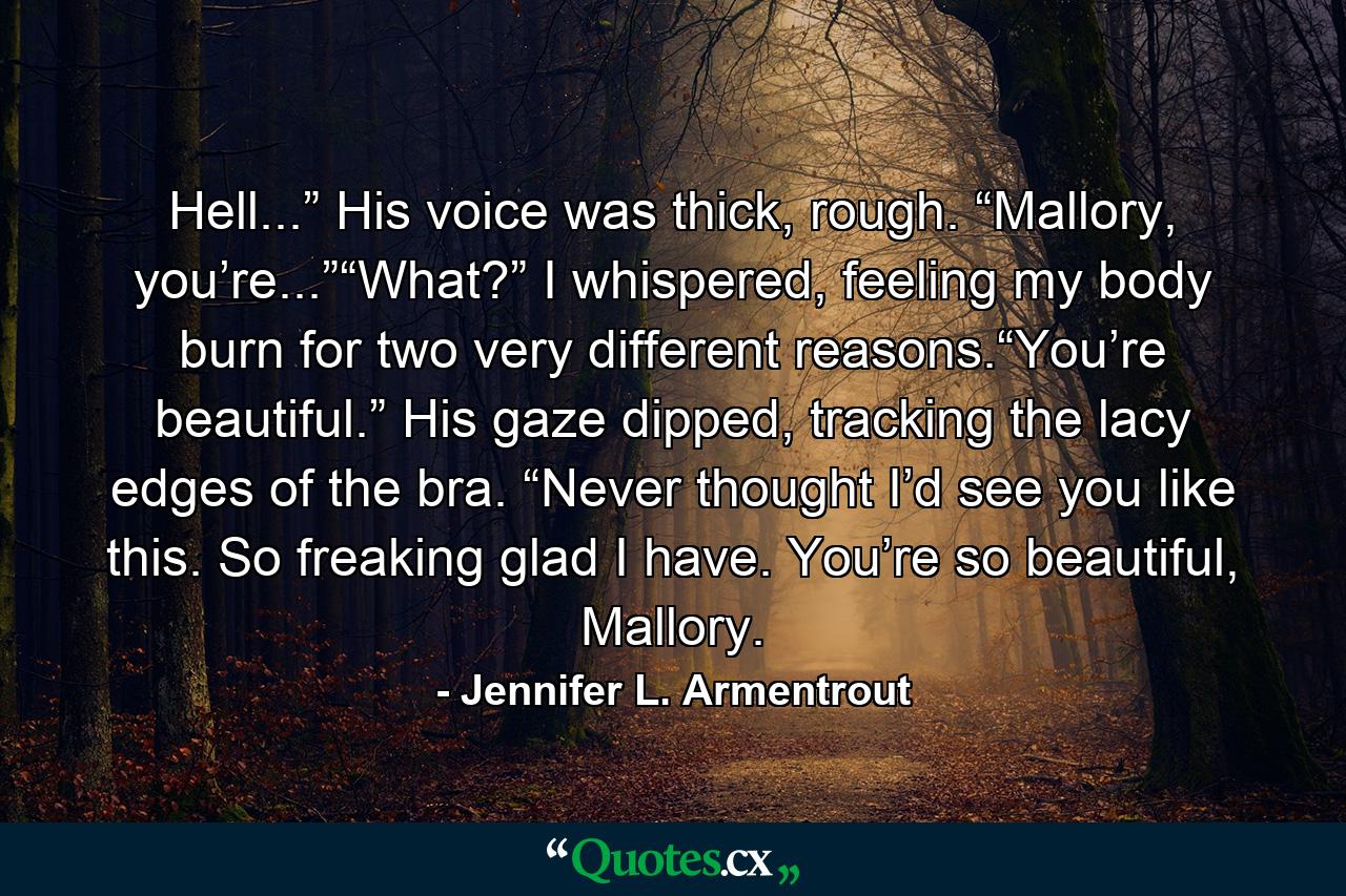 Hell...” His voice was thick, rough. “Mallory, you’re...”“What?” I whispered, feeling my body burn for two very different reasons.“You’re beautiful.” His gaze dipped, tracking the lacy edges of the bra. “Never thought I’d see you like this. So freaking glad I have. You’re so beautiful, Mallory. - Quote by Jennifer L. Armentrout