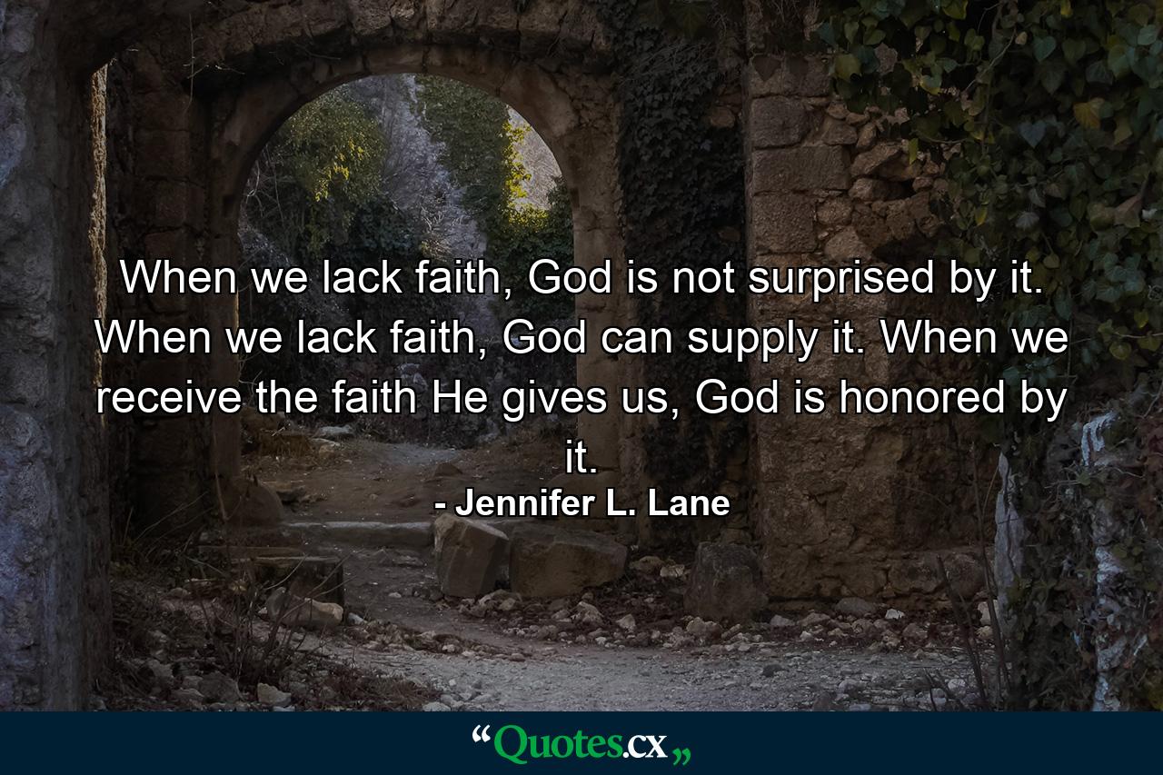 When we lack faith, God is not surprised by it. When we lack faith, God can supply it. When we receive the faith He gives us, God is honored by it. - Quote by Jennifer L. Lane