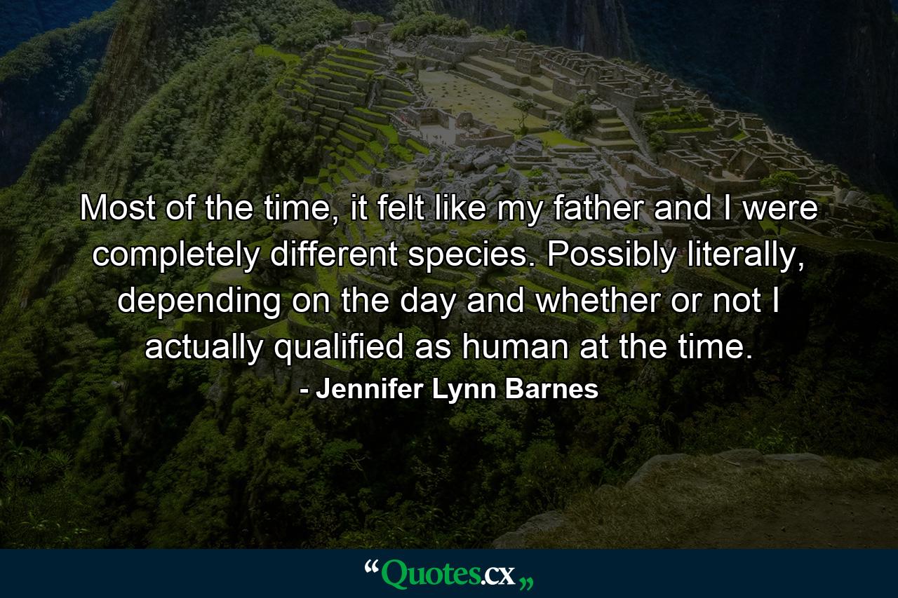 Most of the time, it felt like my father and I were completely different species. Possibly literally, depending on the day and whether or not I actually qualified as human at the time. - Quote by Jennifer Lynn Barnes