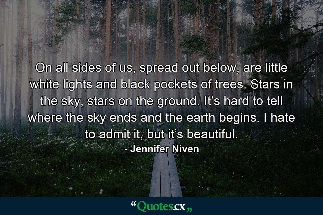 On all sides of us, spread out below, are little white lights and black pockets of trees. Stars in the sky, stars on the ground. It’s hard to tell where the sky ends and the earth begins. I hate to admit it, but it’s beautiful. - Quote by Jennifer Niven