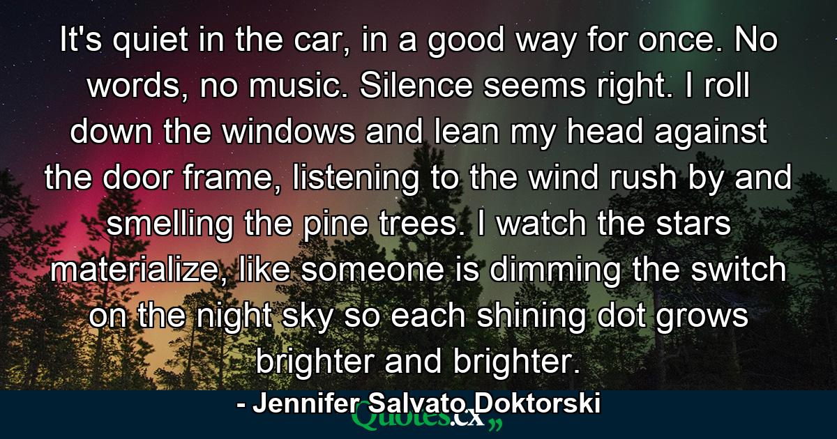 It's quiet in the car, in a good way for once. No words, no music. Silence seems right. I roll down the windows and lean my head against the door frame, listening to the wind rush by and smelling the pine trees. I watch the stars materialize, like someone is dimming the switch on the night sky so each shining dot grows brighter and brighter. - Quote by Jennifer Salvato Doktorski