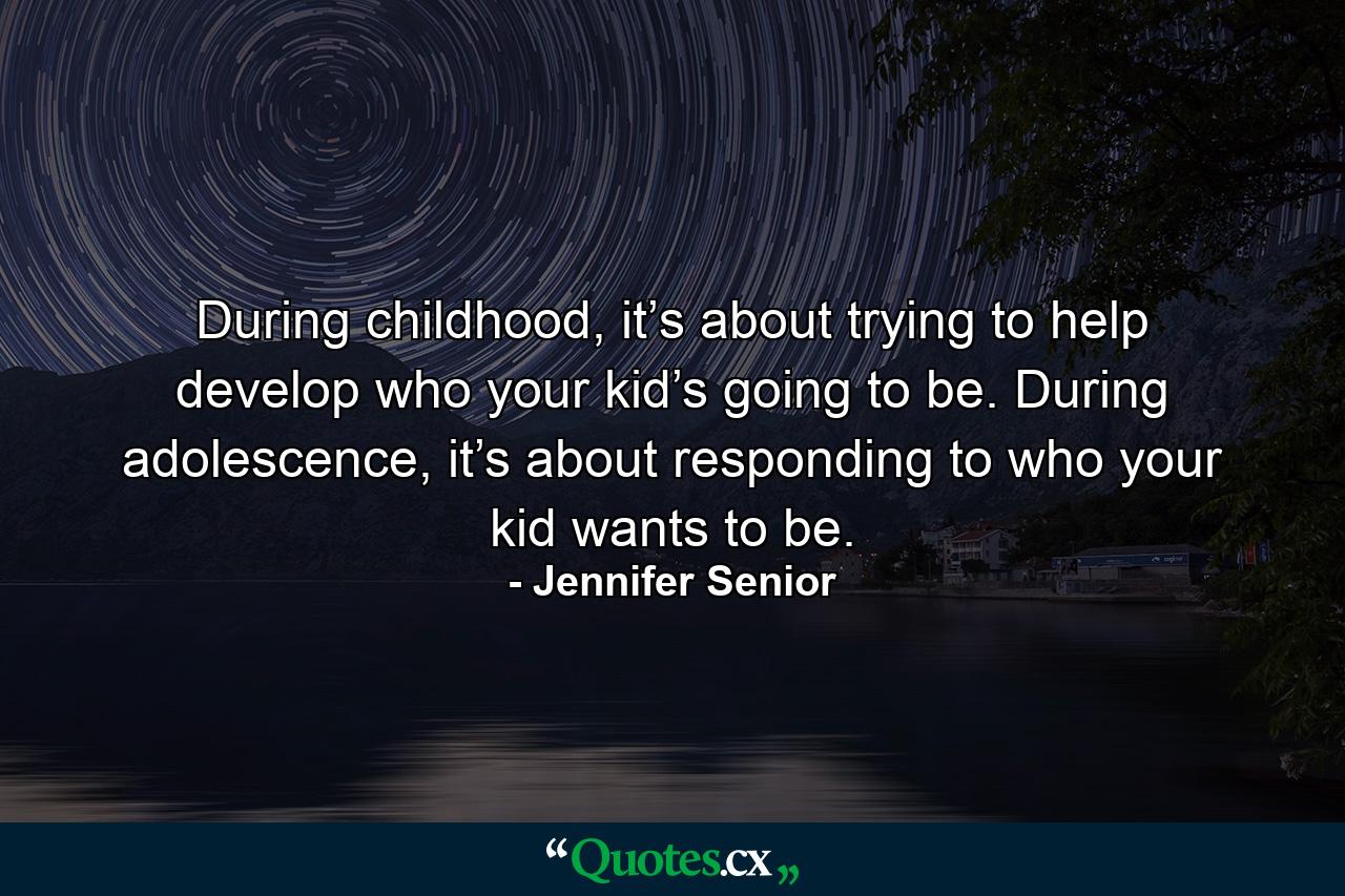 During childhood, it’s about trying to help develop who your kid’s going to be. During adolescence, it’s about responding to who your kid wants to be. - Quote by Jennifer Senior