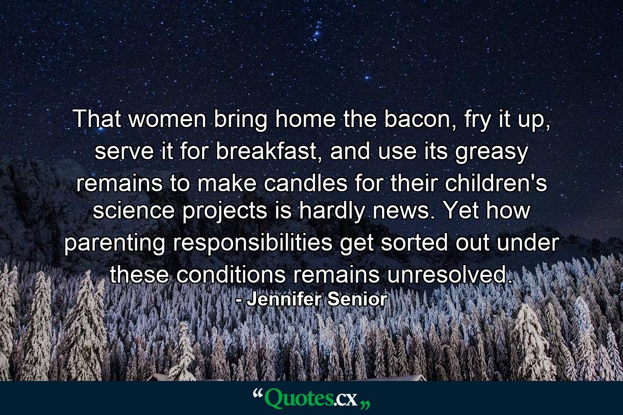 That women bring home the bacon, fry it up, serve it for breakfast, and use its greasy remains to make candles for their children's science projects is hardly news. Yet how parenting responsibilities get sorted out under these conditions remains unresolved. - Quote by Jennifer Senior