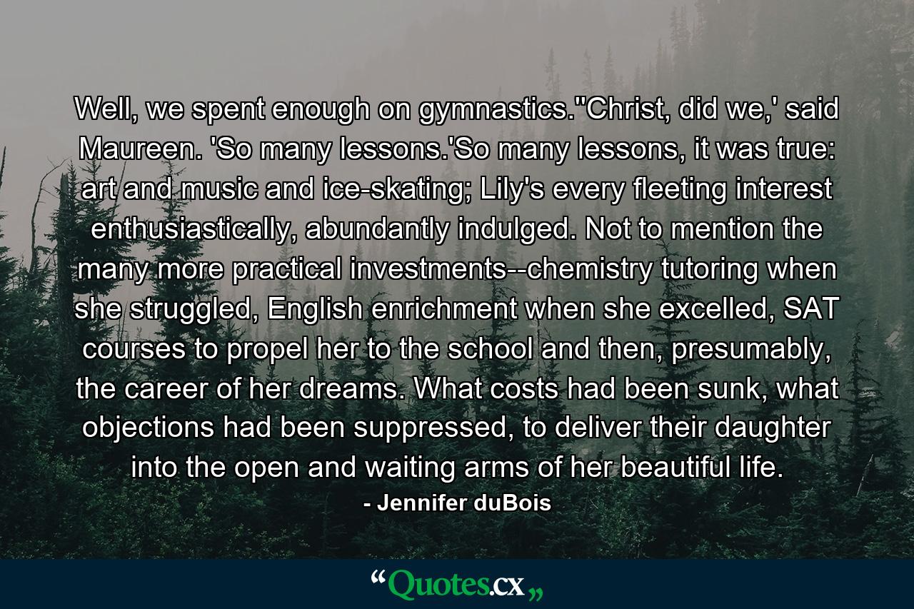 Well, we spent enough on gymnastics.''Christ, did we,' said Maureen. 'So many lessons.'So many lessons, it was true: art and music and ice-skating; Lily's every fleeting interest enthusiastically, abundantly indulged. Not to mention the many more practical investments--chemistry tutoring when she struggled, English enrichment when she excelled, SAT courses to propel her to the school and then, presumably, the career of her dreams. What costs had been sunk, what objections had been suppressed, to deliver their daughter into the open and waiting arms of her beautiful life. - Quote by Jennifer duBois