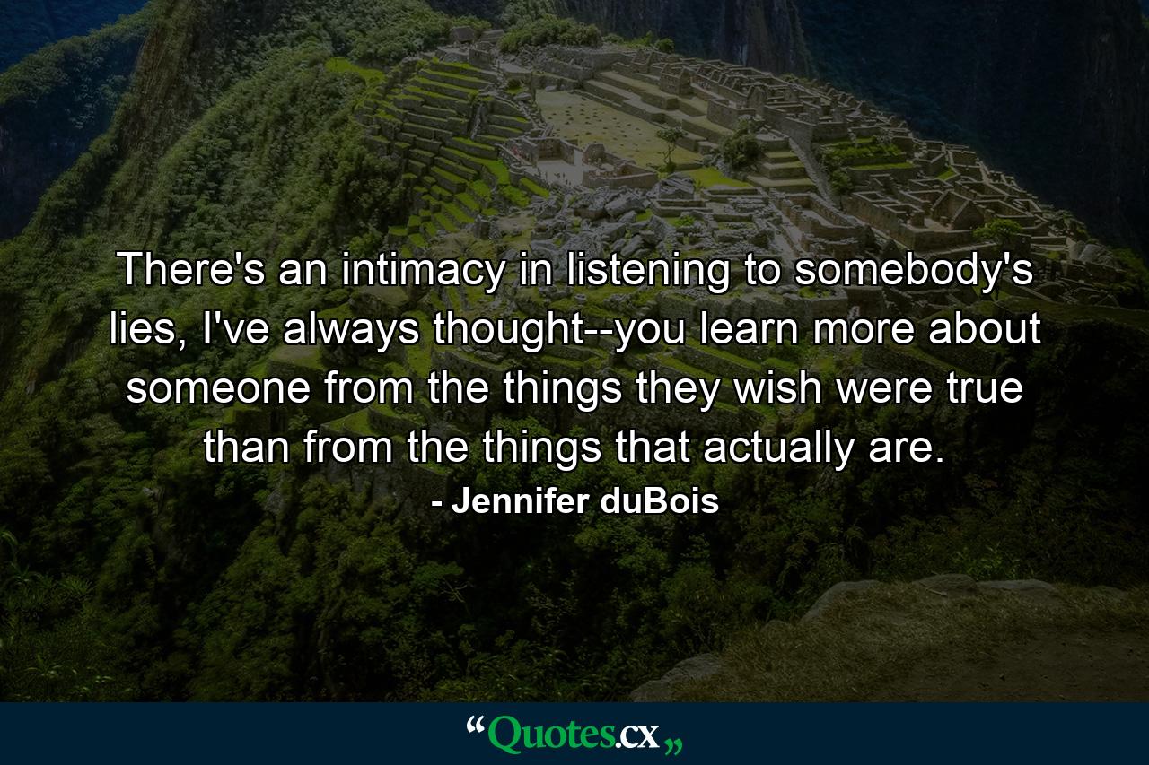 There's an intimacy in listening to somebody's lies, I've always thought--you learn more about someone from the things they wish were true than from the things that actually are. - Quote by Jennifer duBois