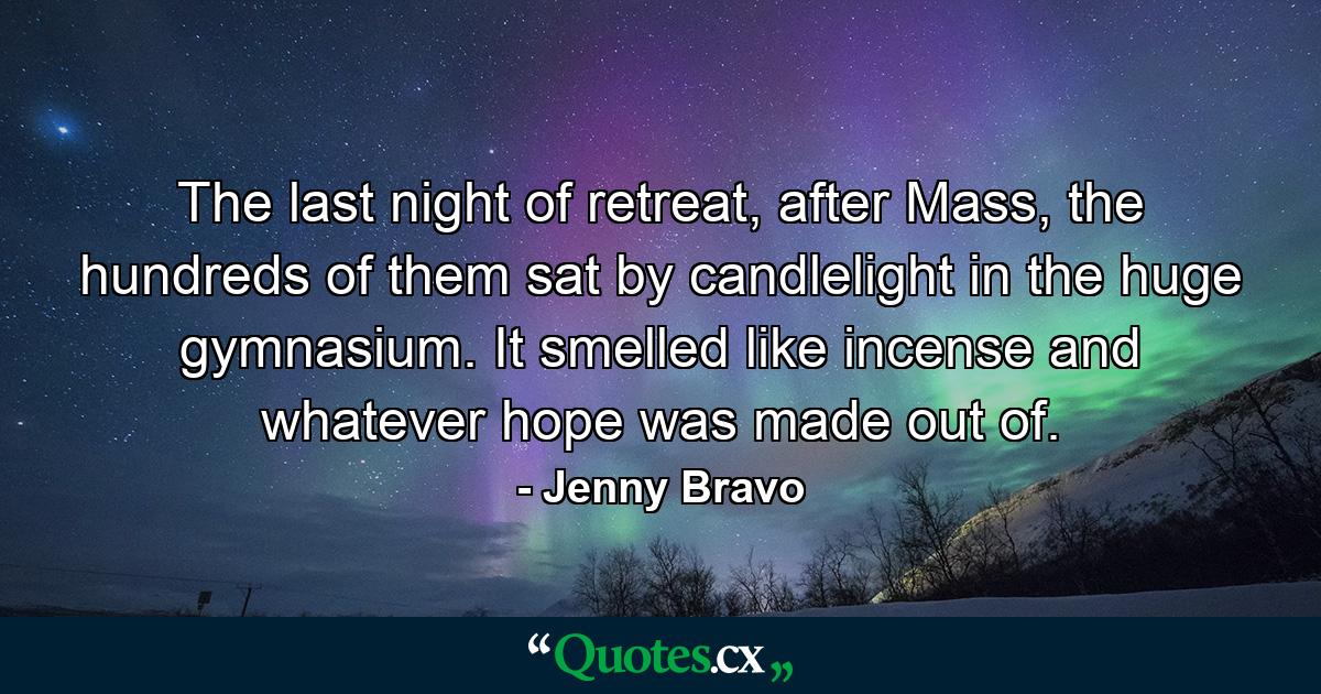 The last night of retreat, after Mass, the hundreds of them sat by candlelight in the huge gymnasium. It smelled like incense and whatever hope was made out of. - Quote by Jenny Bravo