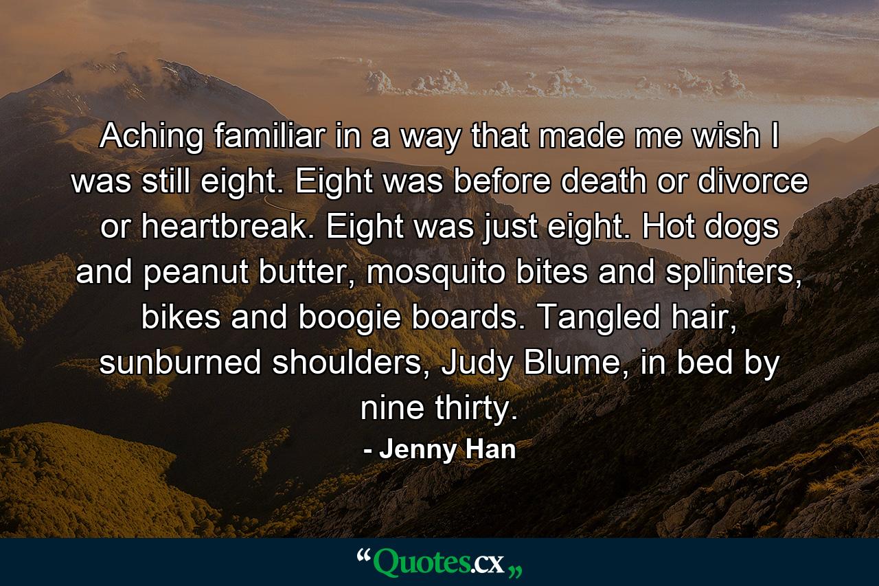 Aching familiar in a way that made me wish I was still eight. Eight was before death or divorce or heartbreak. Eight was just eight. Hot dogs and peanut butter, mosquito bites and splinters, bikes and boogie boards. Tangled hair, sunburned shoulders, Judy Blume, in bed by nine thirty. - Quote by Jenny Han