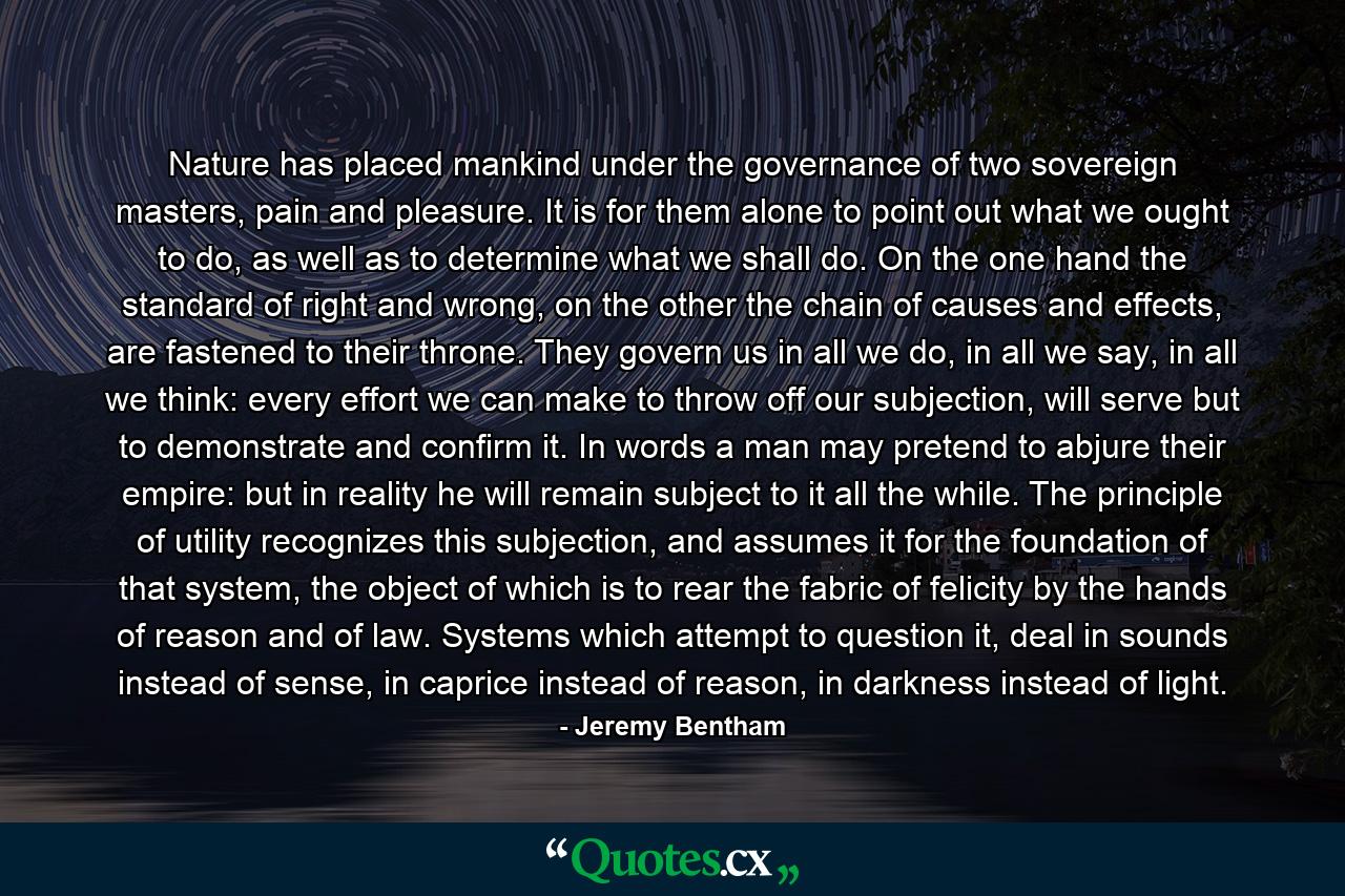 Nature has placed mankind under the governance of two sovereign masters, pain and pleasure. It is for them alone to point out what we ought to do, as well as to determine what we shall do. On the one hand the standard of right and wrong, on the other the chain of causes and effects, are fastened to their throne. They govern us in all we do, in all we say, in all we think: every effort we can make to throw off our subjection, will serve but to demonstrate and confirm it. In words a man may pretend to abjure their empire: but in reality he will remain subject to it all the while. The principle of utility recognizes this subjection, and assumes it for the foundation of that system, the object of which is to rear the fabric of felicity by the hands of reason and of law. Systems which attempt to question it, deal in sounds instead of sense, in caprice instead of reason, in darkness instead of light. - Quote by Jeremy Bentham