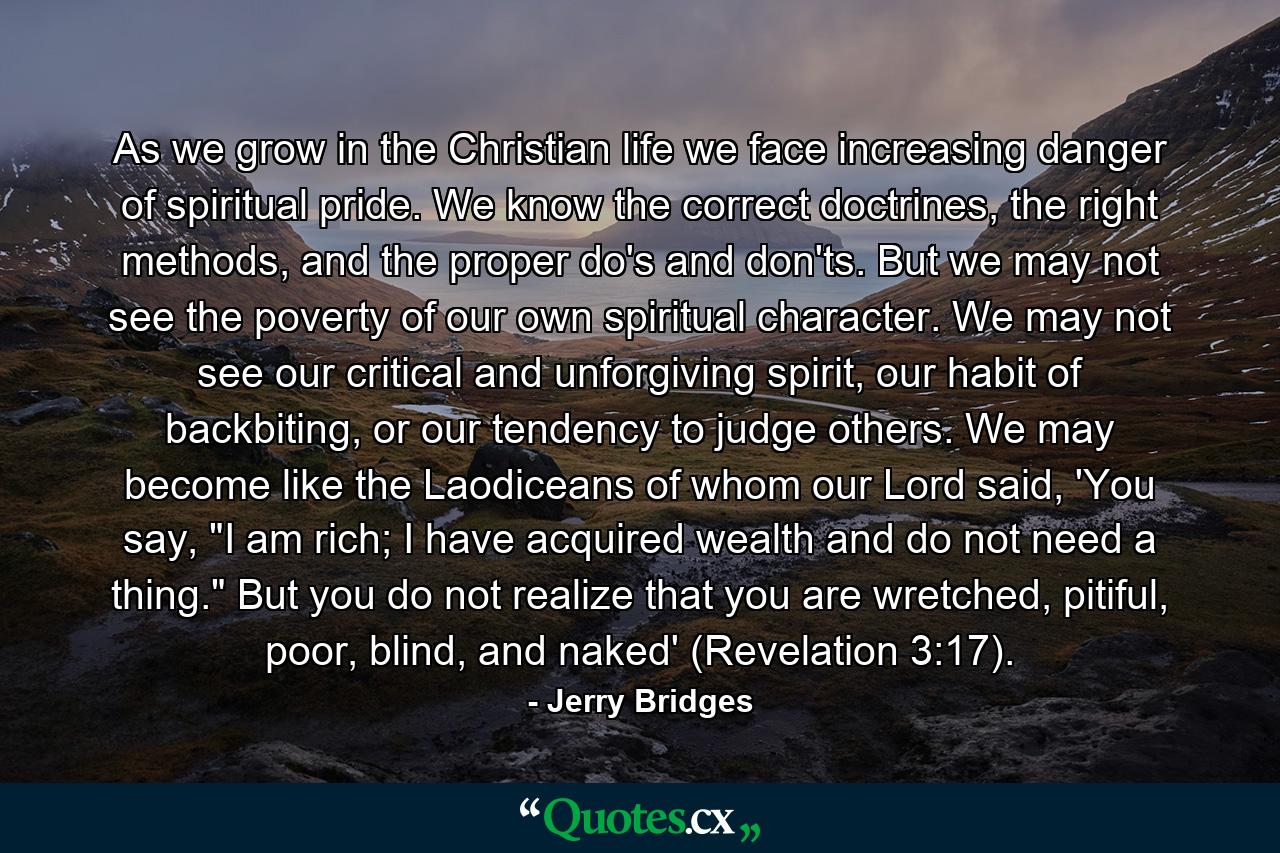 As we grow in the Christian life we face increasing danger of spiritual pride. We know the correct doctrines, the right methods, and the proper do's and don'ts. But we may not see the poverty of our own spiritual character. We may not see our critical and unforgiving spirit, our habit of backbiting, or our tendency to judge others. We may become like the Laodiceans of whom our Lord said, 'You say, 