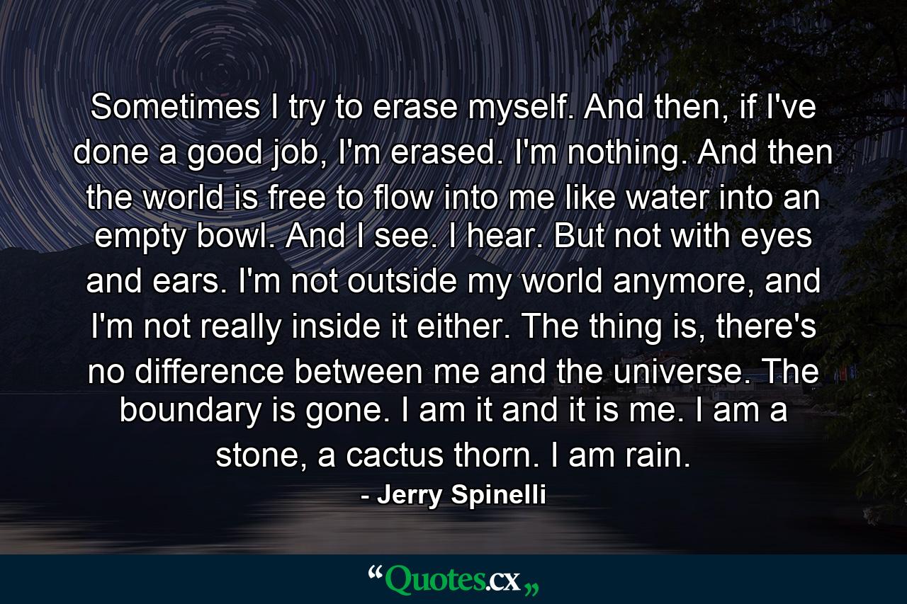 Sometimes I try to erase myself. And then, if I've done a good job, I'm erased. I'm nothing. And then the world is free to flow into me like water into an empty bowl. And I see. I hear. But not with eyes and ears. I'm not outside my world anymore, and I'm not really inside it either. The thing is, there's no difference between me and the universe. The boundary is gone. I am it and it is me. I am a stone, a cactus thorn. I am rain. - Quote by Jerry Spinelli