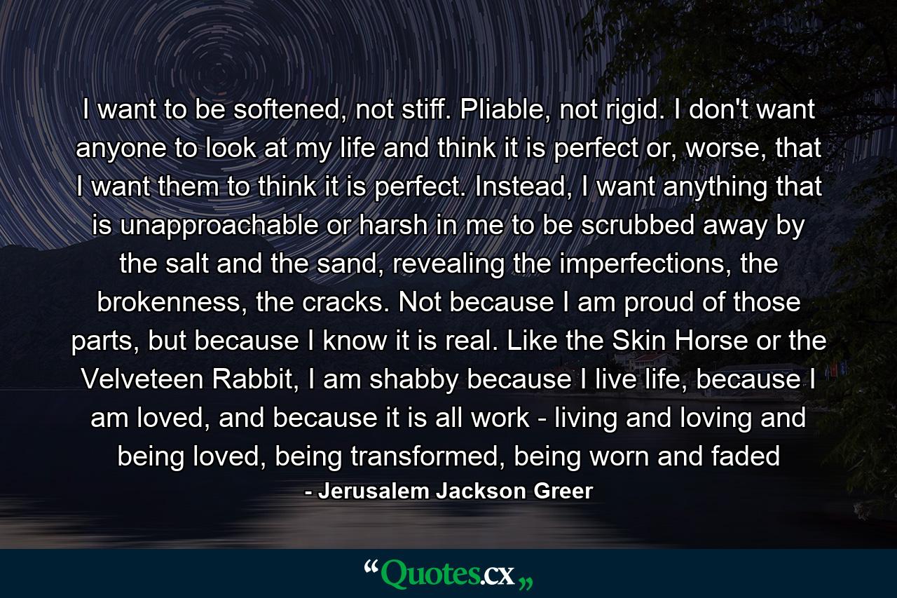 I want to be softened, not stiff. Pliable, not rigid. I don't want anyone to look at my life and think it is perfect or, worse, that I want them to think it is perfect. Instead, I want anything that is unapproachable or harsh in me to be scrubbed away by the salt and the sand, revealing the imperfections, the brokenness, the cracks. Not because I am proud of those parts, but because I know it is real. Like the Skin Horse or the Velveteen Rabbit, I am shabby because I live life, because I am loved, and because it is all work - living and loving and being loved, being transformed, being worn and faded - Quote by Jerusalem Jackson Greer