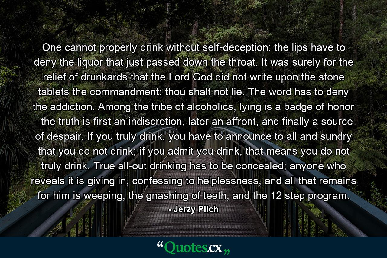 One cannot properly drink without self-deception: the lips have to deny the liquor that just passed down the throat. It was surely for the relief of drunkards that the Lord God did not write upon the stone tablets the commandment: thou shalt not lie. The word has to deny the addiction. Among the tribe of alcoholics, lying is a badge of honor - the truth is first an indiscretion, later an affront, and finally a source of despair. If you truly drink, you have to announce to all and sundry that you do not drink; if you admit you drink, that means you do not truly drink. True all-out drinking has to be concealed; anyone who reveals it is giving in, confessing to helplessness, and all that remains for him is weeping, the gnashing of teeth, and the 12 step program. - Quote by Jerzy Pilch