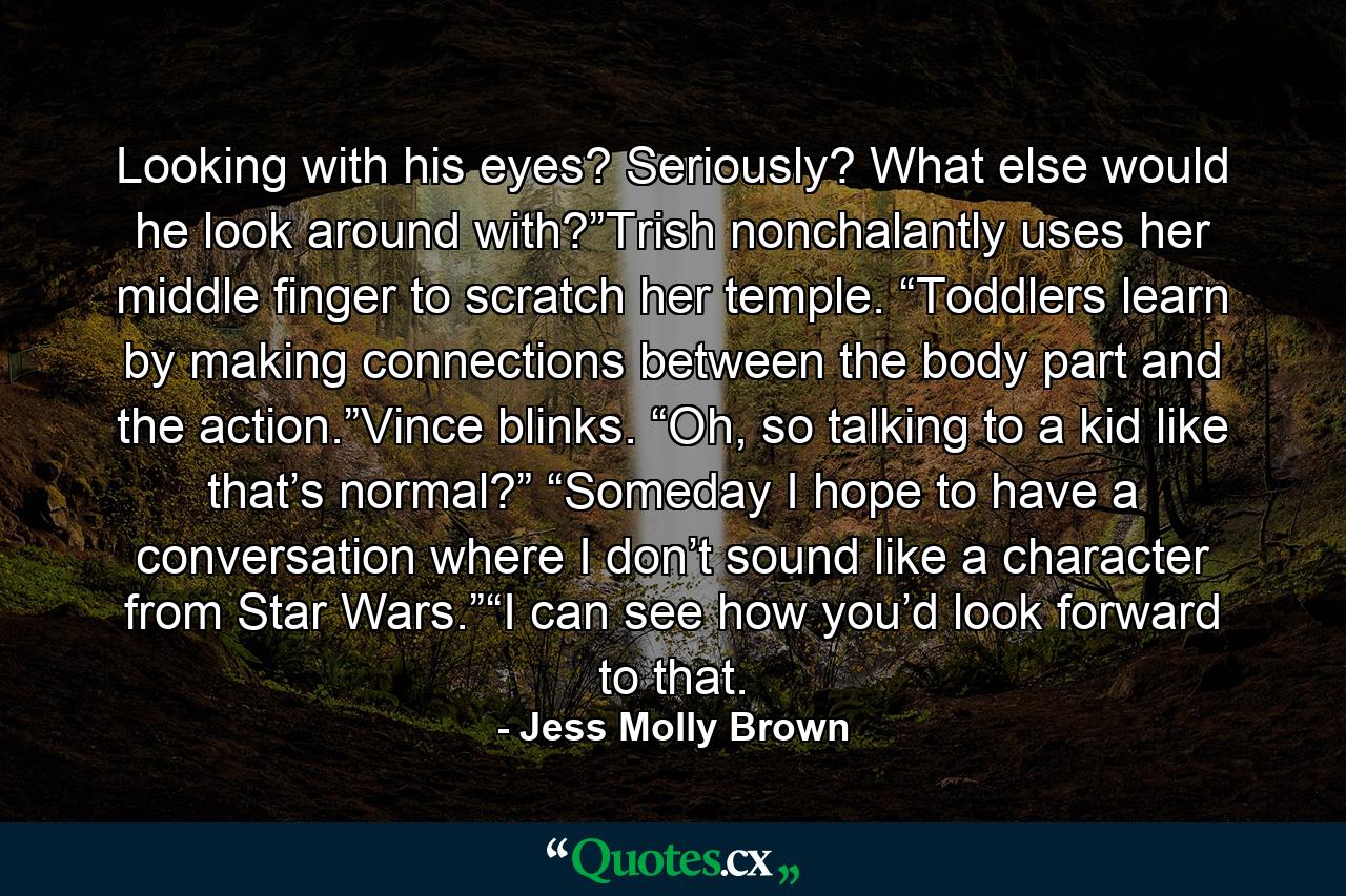 Looking with his eyes? Seriously? What else would he look around with?”Trish nonchalantly uses her middle finger to scratch her temple. “Toddlers learn by making connections between the body part and the action.”Vince blinks. “Oh, so talking to a kid like that’s normal?” “Someday I hope to have a conversation where I don’t sound like a character from Star Wars.”“I can see how you’d look forward to that. - Quote by Jess Molly Brown