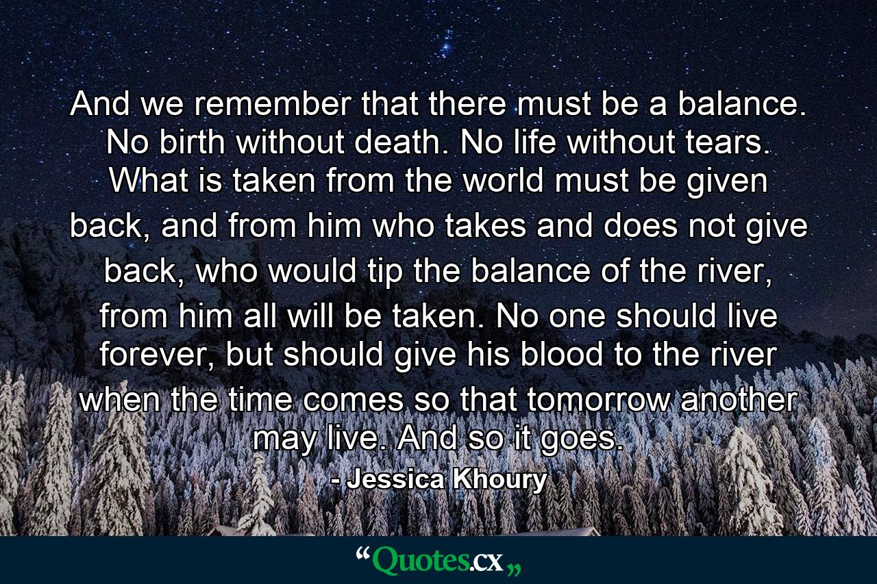 And we remember that there must be a balance. No birth without death. No life without tears. What is taken from the world must be given back, and from him who takes and does not give back, who would tip the balance of the river, from him all will be taken. No one should live forever, but should give his blood to the river when the time comes so that tomorrow another may live. And so it goes. - Quote by Jessica Khoury