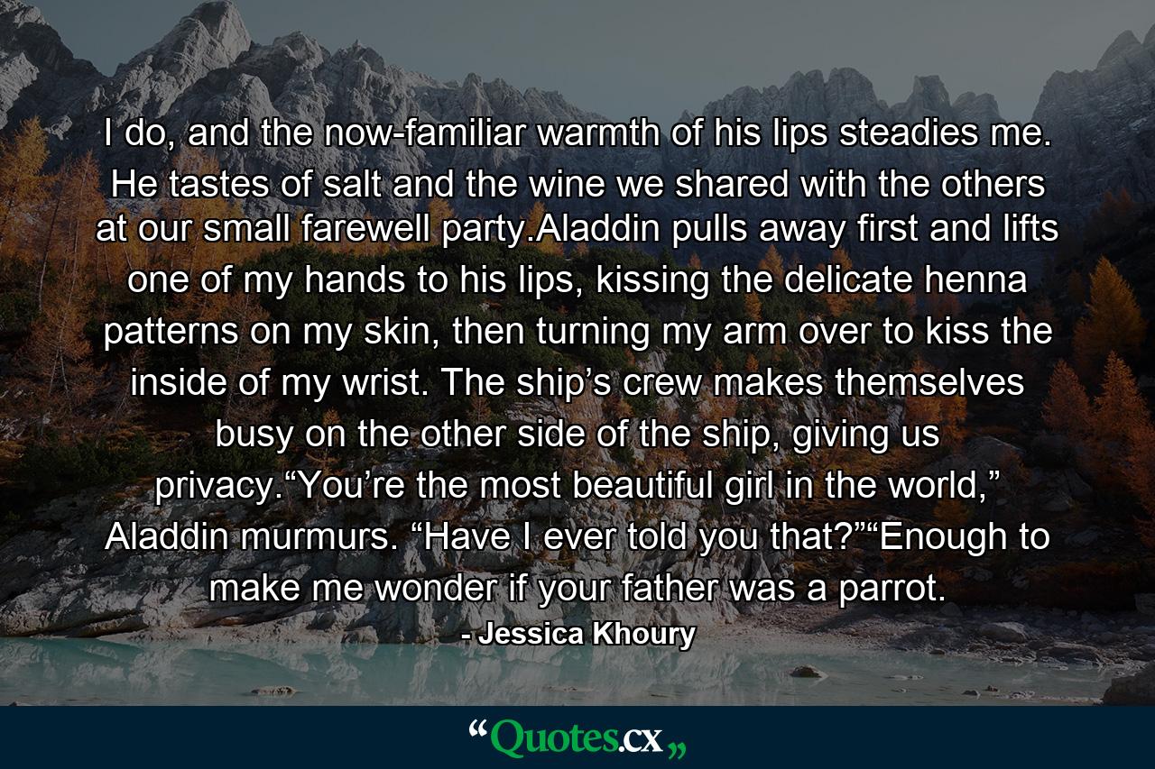 I do, and the now-familiar warmth of his lips steadies me. He tastes of salt and the wine we shared with the others at our small farewell party.Aladdin pulls away first and lifts one of my hands to his lips, kissing the delicate henna patterns on my skin, then turning my arm over to kiss the inside of my wrist. The ship’s crew makes themselves busy on the other side of the ship, giving us privacy.“You’re the most beautiful girl in the world,” Aladdin murmurs. “Have I ever told you that?”“Enough to make me wonder if your father was a parrot. - Quote by Jessica Khoury