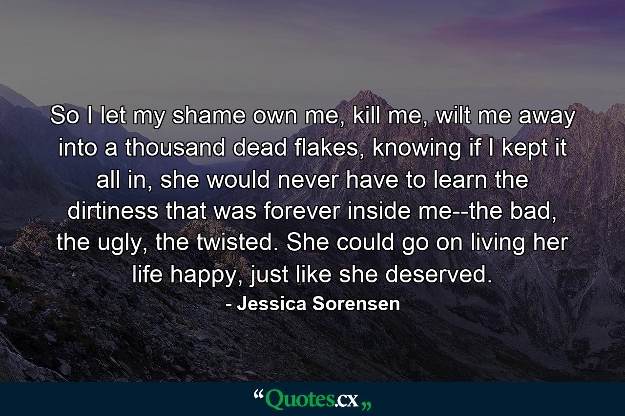 So I let my shame own me, kill me, wilt me away into a thousand dead flakes, knowing if I kept it all in, she would never have to learn the dirtiness that was forever inside me--the bad, the ugly, the twisted. She could go on living her life happy, just like she deserved. - Quote by Jessica Sorensen