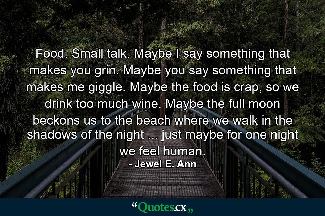 Food. Small talk. Maybe I say something that makes you grin. Maybe you say something that makes me giggle. Maybe the food is crap, so we drink too much wine. Maybe the full moon beckons us to the beach where we walk in the shadows of the night ... just maybe for one night we feel human. - Quote by Jewel E. Ann