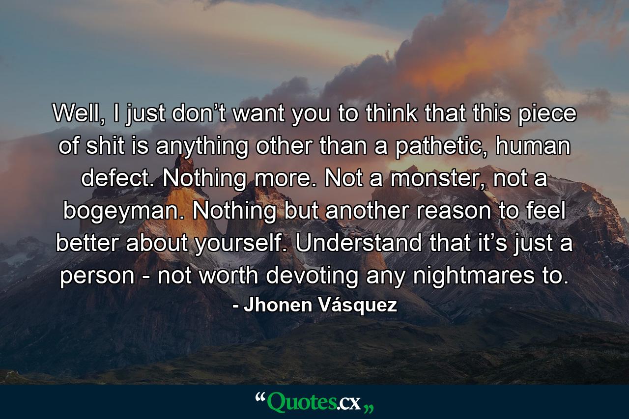 Well, I just don’t want you to think that this piece of shit is anything other than a pathetic, human defect. Nothing more. Not a monster, not a bogeyman. Nothing but another reason to feel better about yourself. Understand that it’s just a person - not worth devoting any nightmares to. - Quote by Jhonen Vásquez