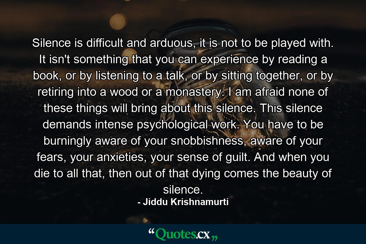 Silence is difficult and arduous, it is not to be played with. It isn't something that you can experience by reading a book, or by listening to a talk, or by sitting together, or by retiring into a wood or a monastery. I am afraid none of these things will bring about this silence. This silence demands intense psychological work. You have to be burningly aware of your snobbishness, aware of your fears, your anxieties, your sense of guilt. And when you die to all that, then out of that dying comes the beauty of silence. - Quote by Jiddu Krishnamurti