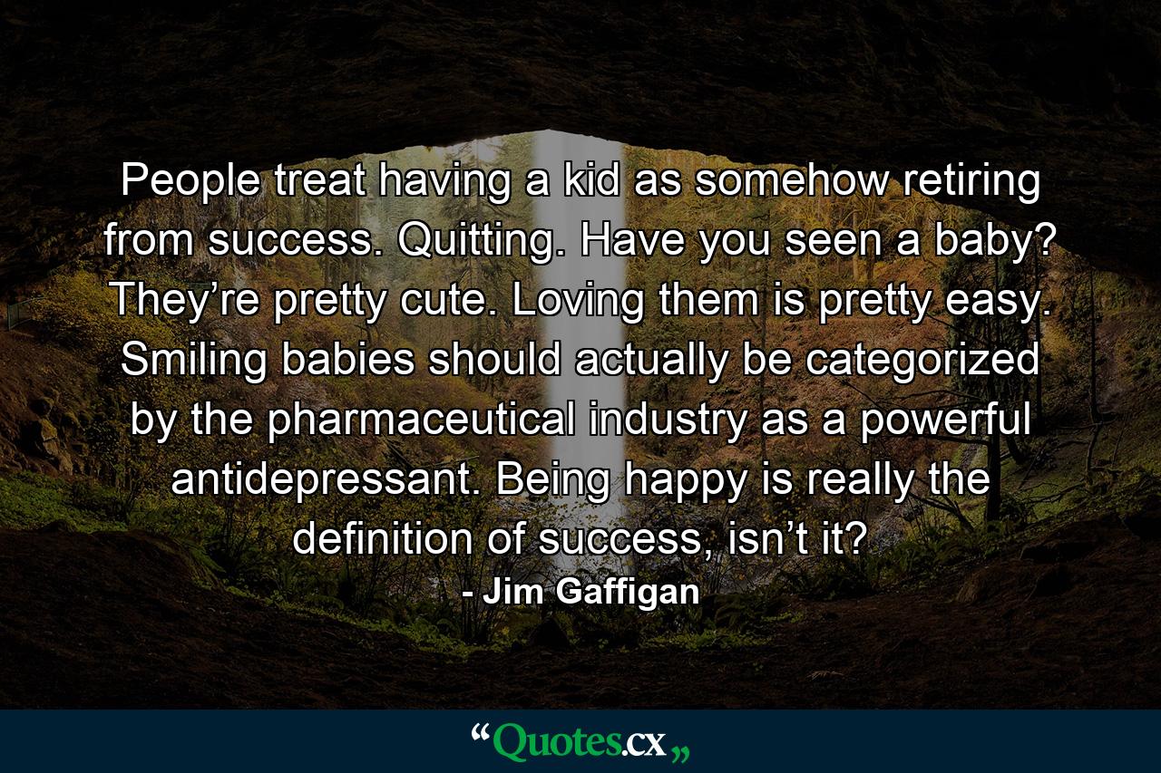 People treat having a kid as somehow retiring from success. Quitting. Have you seen a baby? They’re pretty cute. Loving them is pretty easy. Smiling babies should actually be categorized by the pharmaceutical industry as a powerful antidepressant. Being happy is really the definition of success, isn’t it? - Quote by Jim Gaffigan