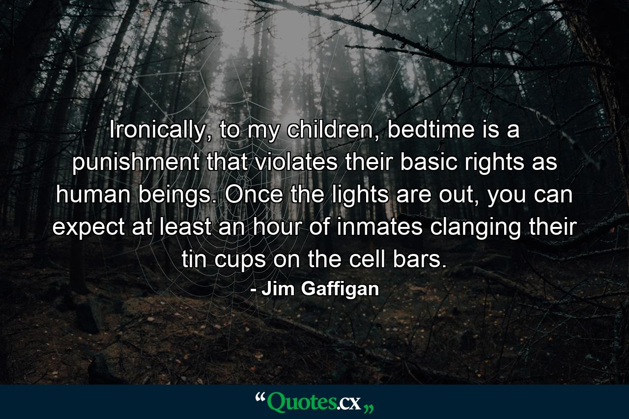 Ironically, to my children, bedtime is a punishment that violates their basic rights as human beings. Once the lights are out, you can expect at least an hour of inmates clanging their tin cups on the cell bars. - Quote by Jim Gaffigan