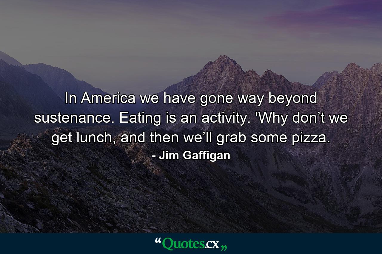 In America we have gone way beyond sustenance. Eating is an activity. 'Why don’t we get lunch, and then we’ll grab some pizza. - Quote by Jim Gaffigan