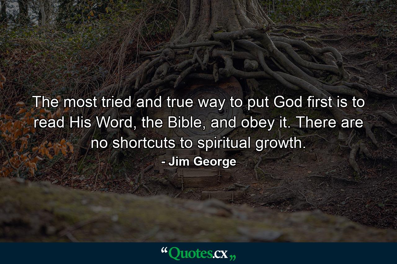 The most tried and true way to put God first is to read His Word, the Bible, and obey it. There are no shortcuts to spiritual growth. - Quote by Jim George