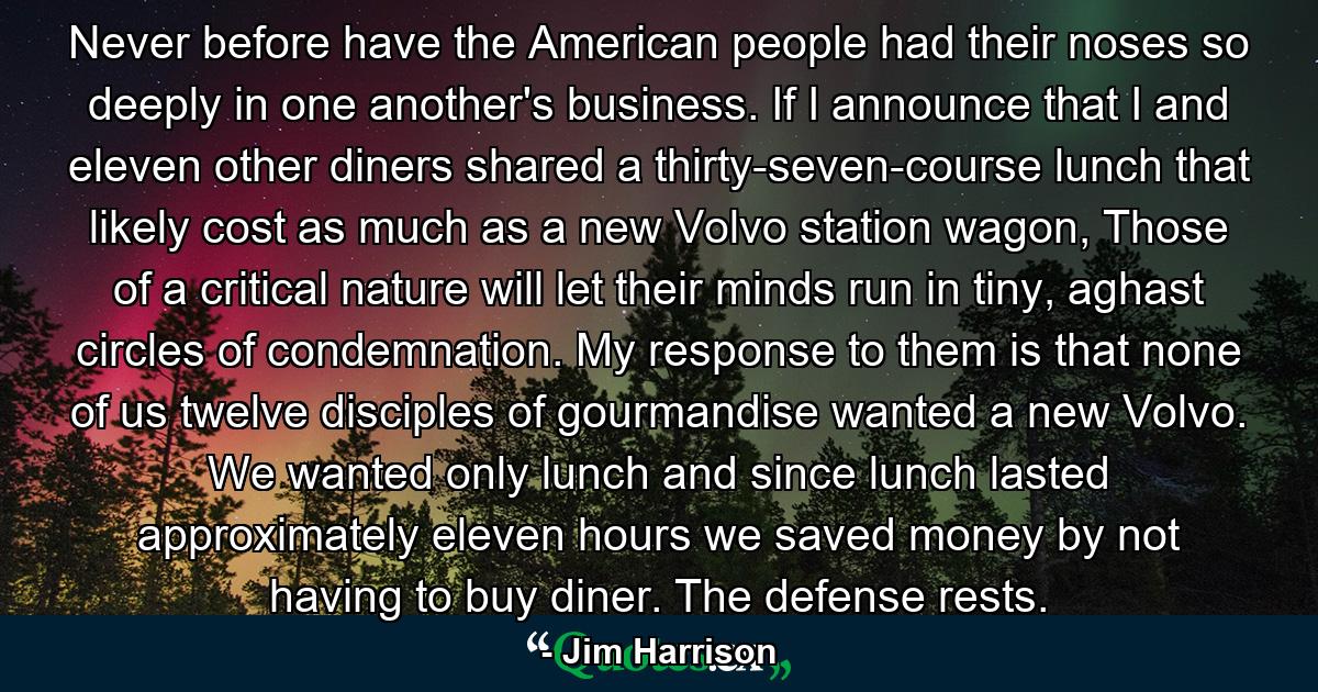 Never before have the American people had their noses so deeply in one another's business. If I announce that I and eleven other diners shared a thirty-seven-course lunch that likely cost as much as a new Volvo station wagon, Those of a critical nature will let their minds run in tiny, aghast circles of condemnation. My response to them is that none of us twelve disciples of gourmandise wanted a new Volvo. We wanted only lunch and since lunch lasted approximately eleven hours we saved money by not having to buy diner. The defense rests. - Quote by Jim Harrison