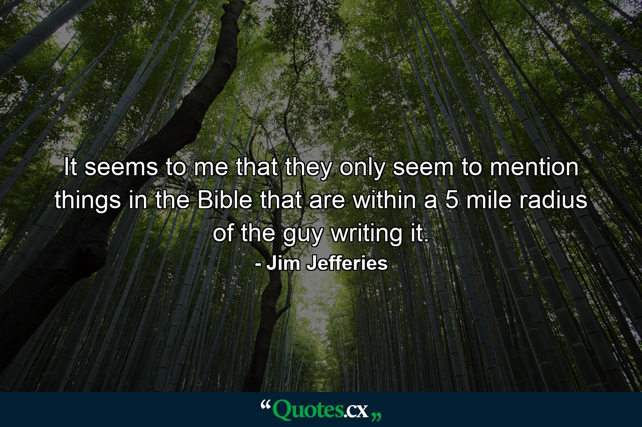 It seems to me that they only seem to mention things in the Bible that are within a 5 mile radius of the guy writing it. - Quote by Jim Jefferies