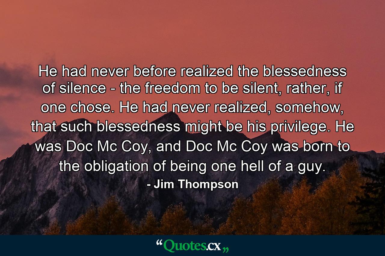 He had never before realized the blessedness of silence - the freedom to be silent, rather, if one chose. He had never realized, somehow, that such blessedness might be his privilege. He was Doc Mc Coy, and Doc Mc Coy was born to the obligation of being one hell of a guy. - Quote by Jim Thompson