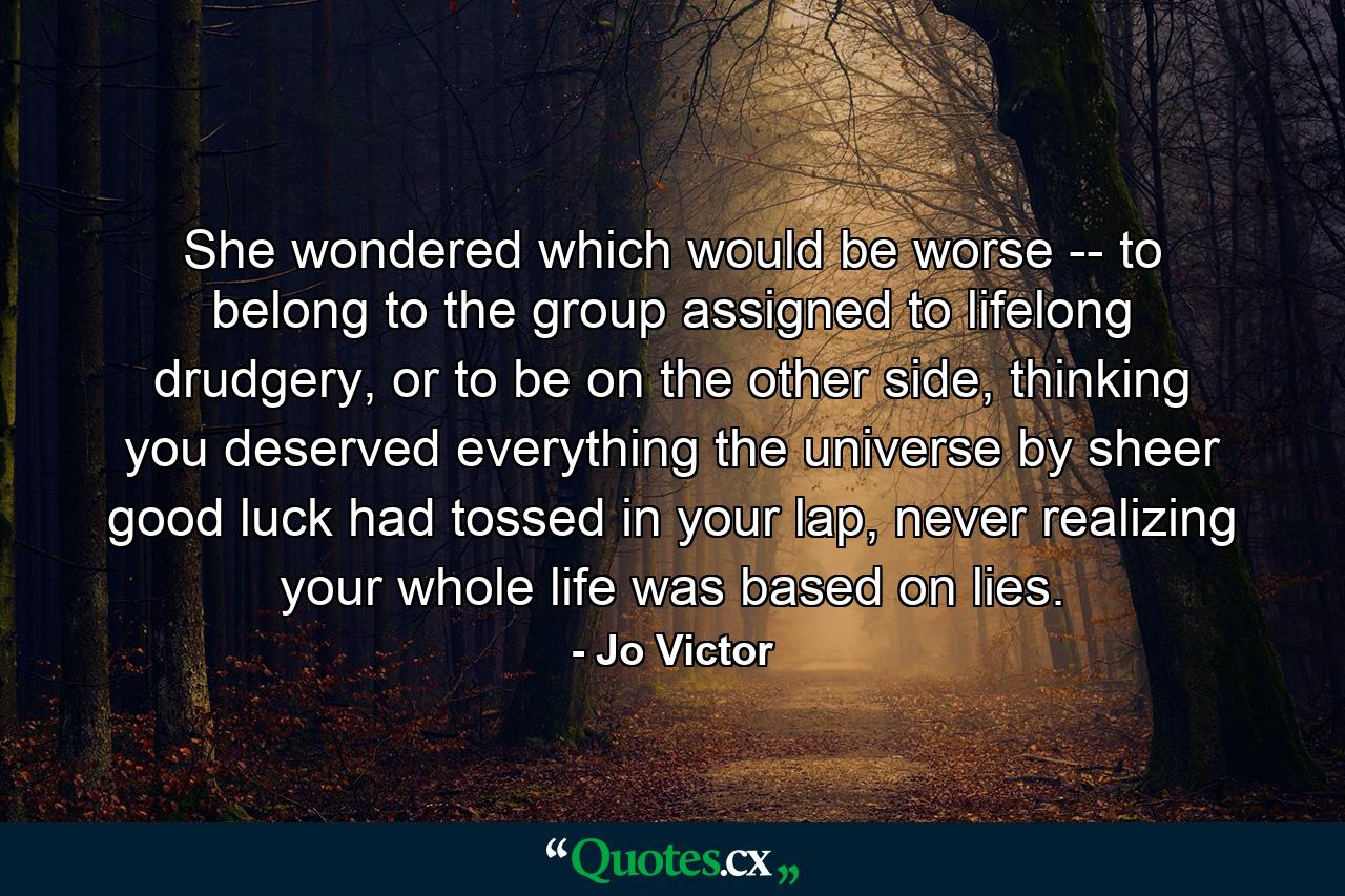 She wondered which would be worse -- to belong to the group assigned to lifelong drudgery, or to be on the other side, thinking you deserved everything the universe by sheer good luck had tossed in your lap, never realizing your whole life was based on lies. - Quote by Jo Victor