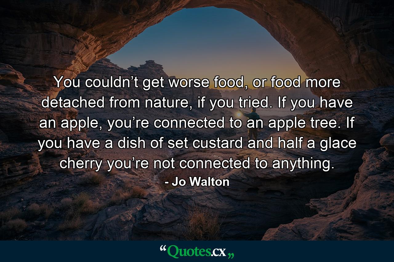 You couldn’t get worse food, or food more detached from nature, if you tried. If you have an apple, you’re connected to an apple tree. If you have a dish of set custard and half a glace cherry you’re not connected to anything. - Quote by Jo Walton