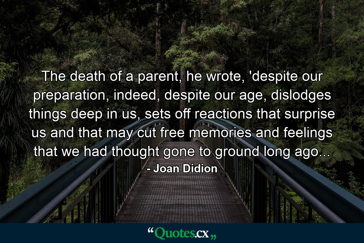 The death of a parent, he wrote, 'despite our preparation, indeed, despite our age, dislodges things deep in us, sets off reactions that surprise us and that may cut free memories and feelings that we had thought gone to ground long ago... - Quote by Joan Didion