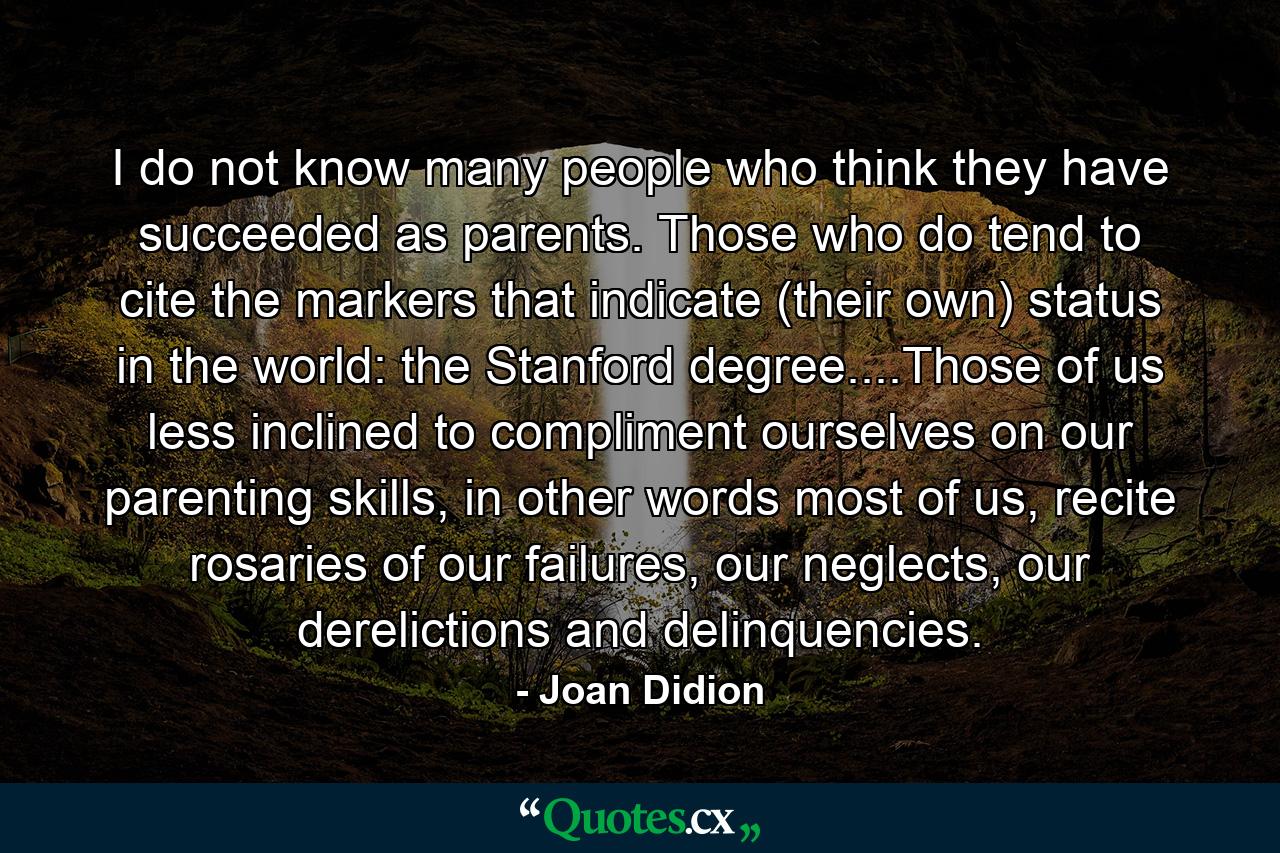 I do not know many people who think they have succeeded as parents. Those who do tend to cite the markers that indicate (their own) status in the world: the Stanford degree....Those of us less inclined to compliment ourselves on our parenting skills, in other words most of us, recite rosaries of our failures, our neglects, our derelictions and delinquencies. - Quote by Joan Didion