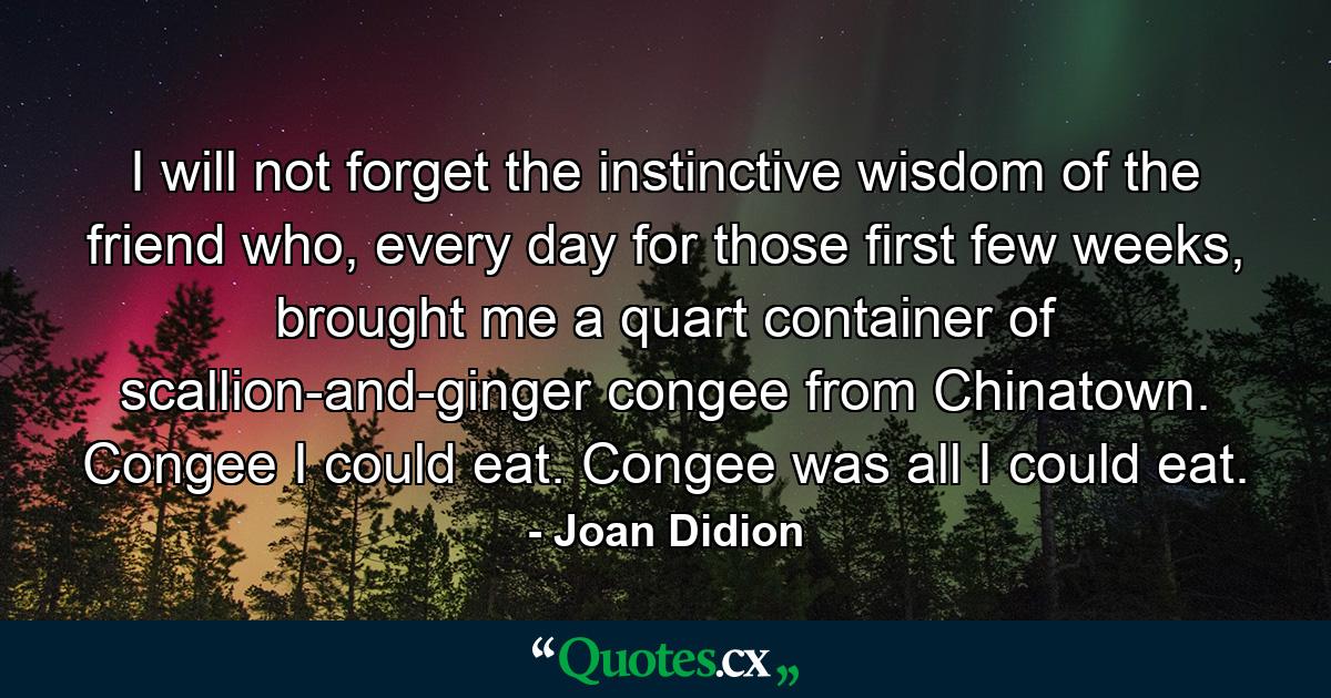 I will not forget the instinctive wisdom of the friend who, every day for those first few weeks, brought me a quart container of scallion-and-ginger congee from Chinatown. Congee I could eat. Congee was all I could eat. - Quote by Joan Didion