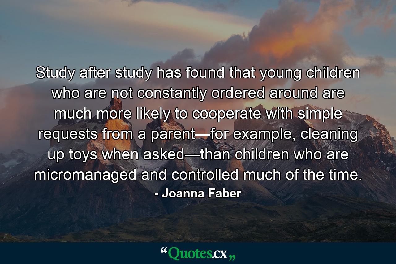 Study after study has found that young children who are not constantly ordered around are much more likely to cooperate with simple requests from a parent—for example, cleaning up toys when asked—than children who are micromanaged and controlled much of the time. - Quote by Joanna Faber