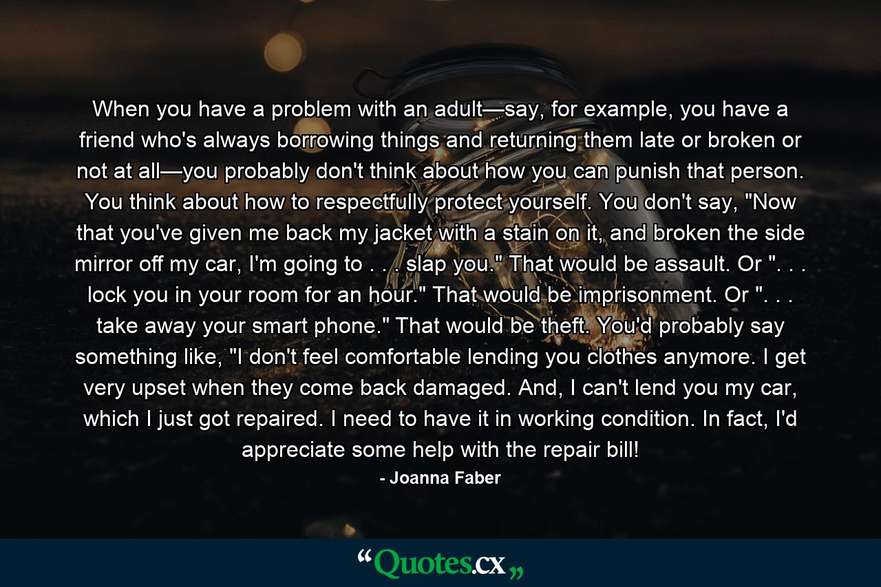 When you have a problem with an adult—say, for example, you have a friend who's always borrowing things and returning them late or broken or not at all—you probably don't think about how you can punish that person. You think about how to respectfully protect yourself. You don't say, 