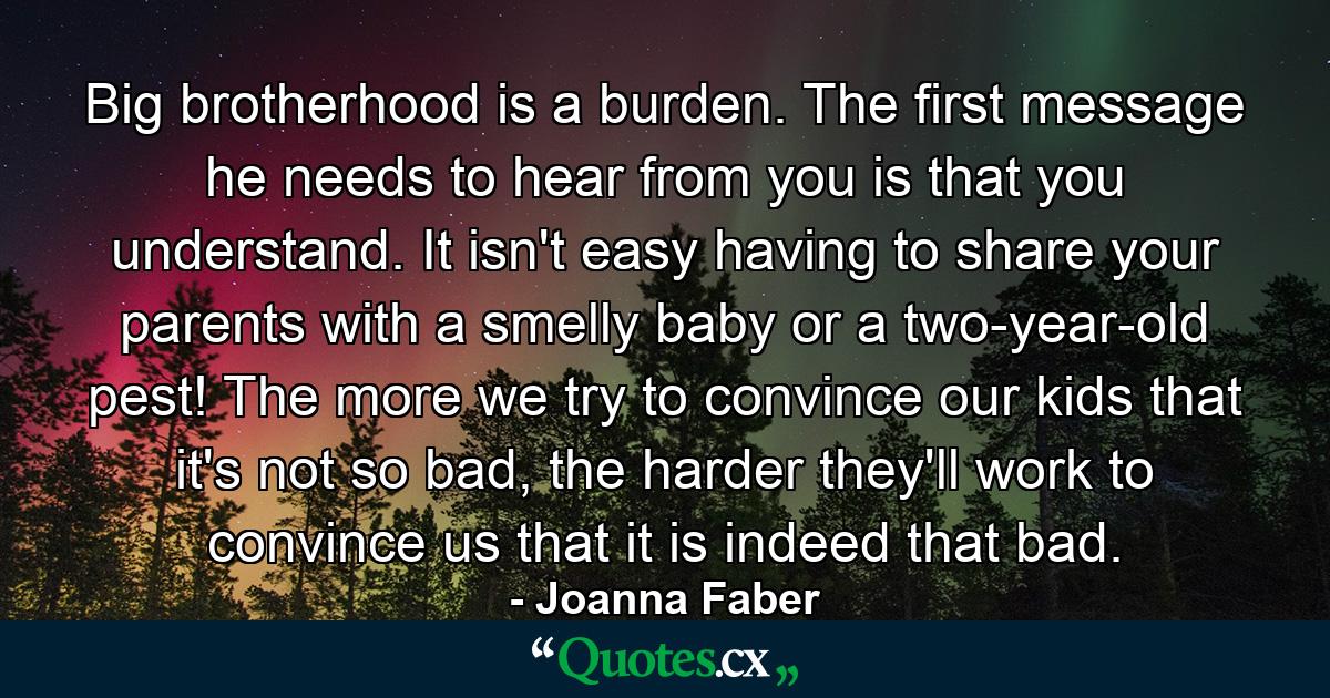 Big brotherhood is a burden. The first message he needs to hear from you is that you understand. It isn't easy having to share your parents with a smelly baby or a two-year-old pest! The more we try to convince our kids that it's not so bad, the harder they'll work to convince us that it is indeed that bad. - Quote by Joanna Faber