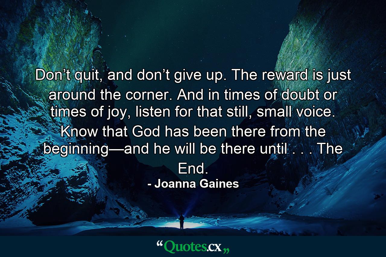 Don’t quit, and don’t give up. The reward is just around the corner. And in times of doubt or times of joy, listen for that still, small voice. Know that God has been there from the beginning—and he will be there until . . . The End. - Quote by Joanna Gaines