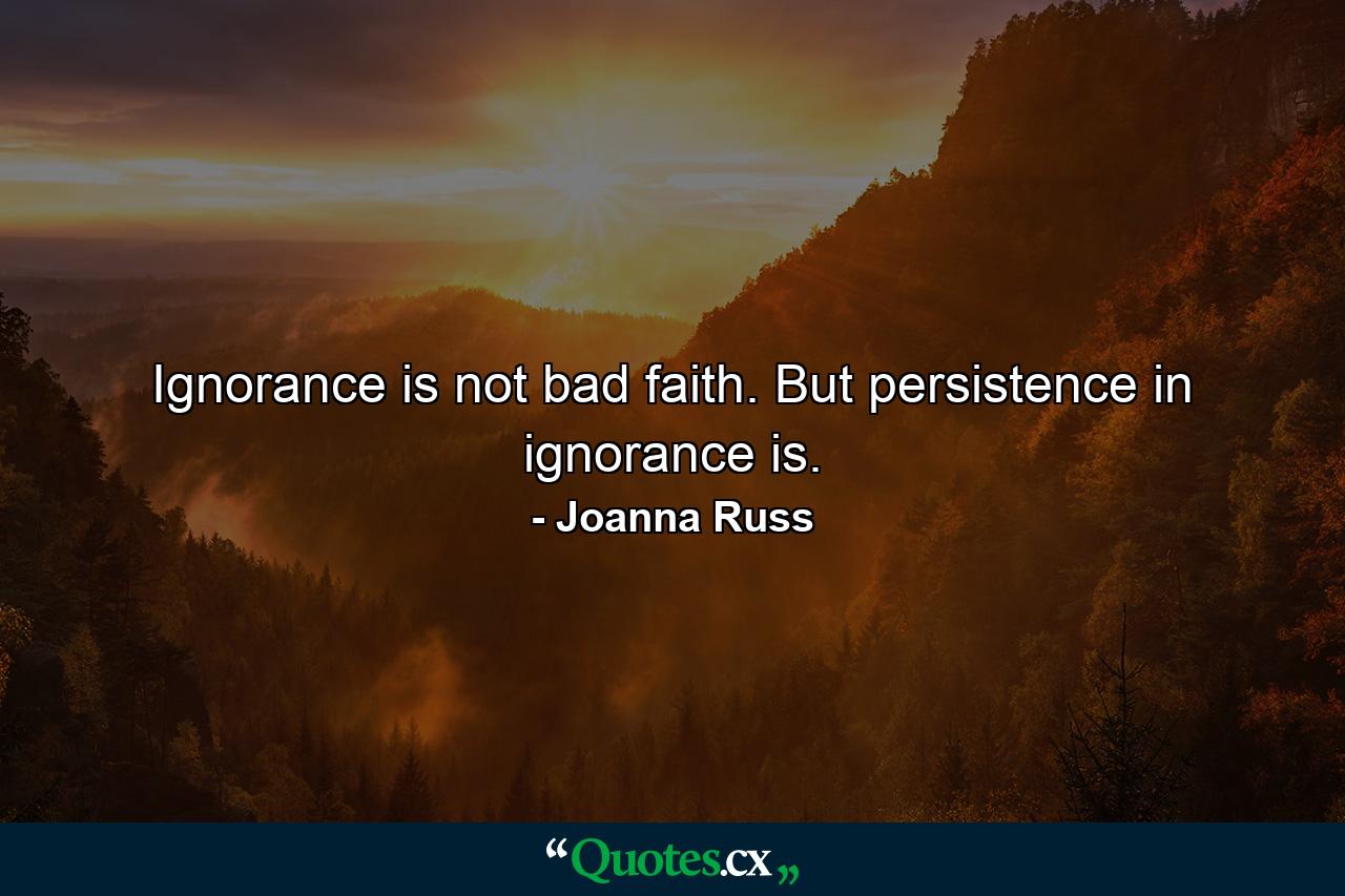 Ignorance is not bad faith. But persistence in ignorance is. - Quote by Joanna Russ