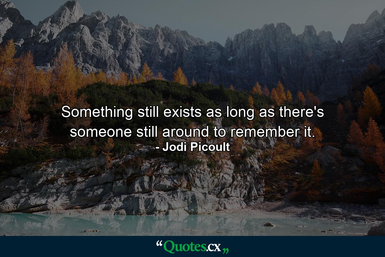 Something still exists as long as there's someone still around to remember it. - Quote by Jodi Picoult