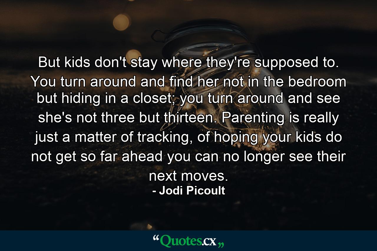 But kids don't stay where they're supposed to. You turn around and find her not in the bedroom but hiding in a closet; you turn around and see she's not three but thirteen. Parenting is really just a matter of tracking, of hoping your kids do not get so far ahead you can no longer see their next moves. - Quote by Jodi Picoult