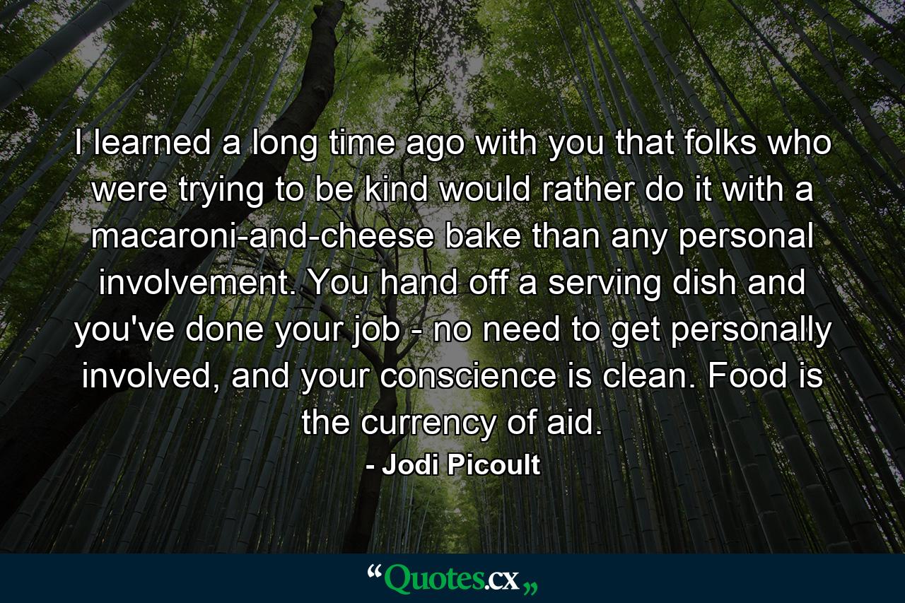 I learned a long time ago with you that folks who were trying to be kind would rather do it with a macaroni-and-cheese bake than any personal involvement. You hand off a serving dish and you've done your job - no need to get personally involved, and your conscience is clean. Food is the currency of aid. - Quote by Jodi Picoult