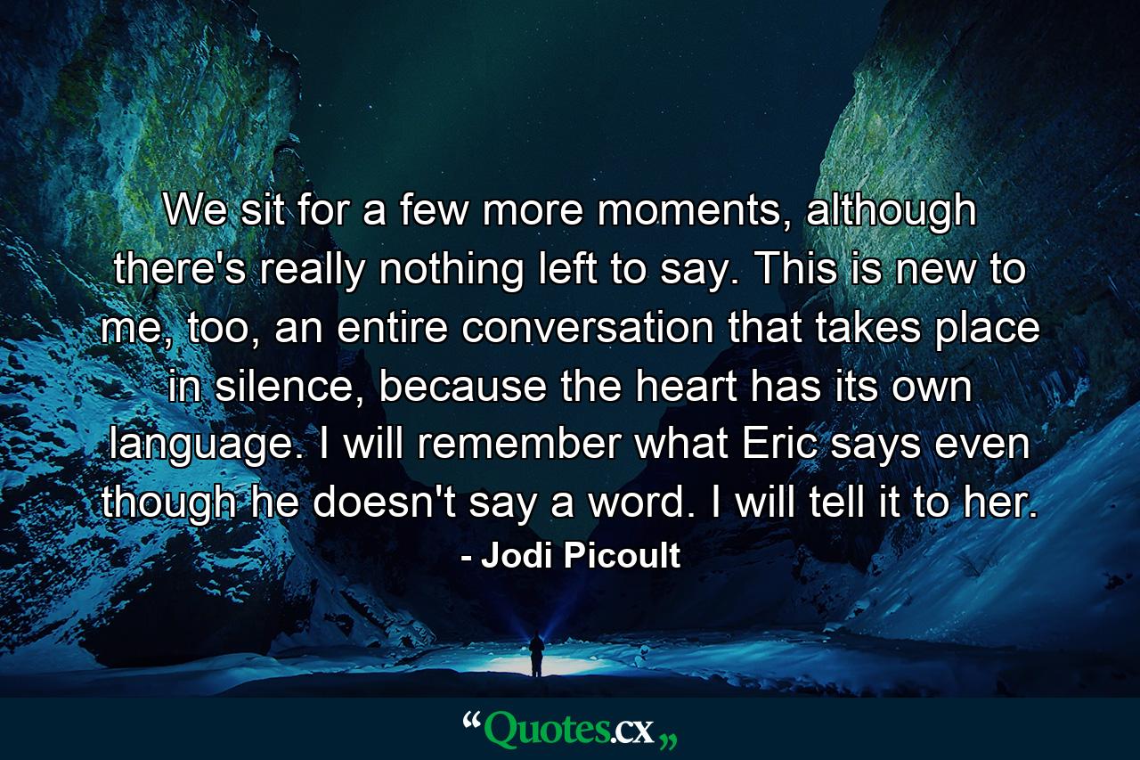 We sit for a few more moments, although there's really nothing left to say. This is new to me, too, an entire conversation that takes place in silence, because the heart has its own language. I will remember what Eric says even though he doesn't say a word. I will tell it to her. - Quote by Jodi Picoult